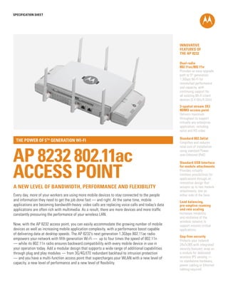 SPECification SHEET

INNOVATIVE
FEATURES OF
THE AP 8232
Dual radio
802.11ac/802.11n
Provides an easy upgrade
path to 5th generation
1.3Gbps Wi-Fi for
unmatched performance
and capacity, with
continuing support for
all existing Wi-Fi client
devices (2.4 GHz/5 GHz)
3-spatial stream 3X3
MIMO access point
Delivers maximum
throughput to support
virtually any enterprise
application, including
voice and HD video

the power of 5th generation Wi-fi

AP 8232 802.11ac
ACCESS POINT
a new level of bandwidth, performance and flexibility
Every day, more of your workers are using more mobile devices to stay connected to the people
and information they need to get the job done fast — and right. At the same time, mobile
applications are becoming bandwidth-heavy: video calls are replacing voice calls and today’s data
applications are often rich with multimedia. As a result, there are more devices and more traffic
constantly pressuring the performance of your wireless LAN.
Now, with the AP 8232 access point, you can easily accommodate the growing number of mobile
devices as well as increasing mobile application complexity, with a performance boost capable
of delivering data at desktop speeds. The AP 8232’s next generation 1.3Gbps 802.11ac radio
empowers your network with fifth generation Wi-Fi — up to four times the speed of 802.11n
— while its 802.11n radio ensures backward compatibility with every mobile device in use in
your operation today. Add a modular design that supports a wide range of additional capabilities
through plug and play modules — from 3G/4G/LTE redundant backhaul to intrusion protection
— and you have a multi-function access point that supercharges your WLAN with a new level of
capacity, a new level of performance and a new level of flexibility.

Standard 802.3af/at
Simplifies and reduces
total cost of installation
using standard Powerover-Ethernet (PoE)
Standard USB Interface
for module attachments
Provides virtually
limitless possibilities for
applications through an
innovative design that
accepts up to two module
attachments, one on
either side of the base
Load balancing,
pre-emptive roaming
and rate scaling
Increases reliability
and resilience of the
wireless network to
support mission critical
applications
Gap-free security
Protects your network
24x7x365 with integrated
security features; snap on
a module for dedicated
wireless IPS sensing —
no standalone hardware,
power cabling or Ethernet
cabling required

 