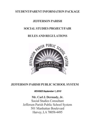 STUDENT/PARENT INFORMATION PACKAGE

             JEFFERSON PARISH

      SOCIAL STUDIES PROJECT/FAIR

         RULES AND REGULATIONS




JEFFERSON PARISH PUBLIC SCHOOL SYSTEM

              REVISED September 1, 2010

              Mr. Carl J. Dermady, Jr.
             Social Studies Consultant
      Jefferson Parish Public School System
             501 Manhattan Boulevard
              Harvey, LA 70058-4495
 