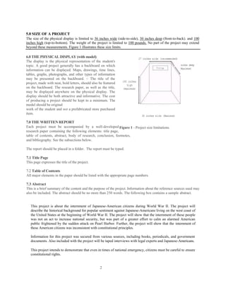 5.0 SIZE OF A PROJECT
The size of the physical display is limited to 36 inches wide (side-to-side), 30 inches deep (front-to-back). and 100
inches high (top-to-bottom). The weight of the project is limited to 100 pounds. No part of the project may extend
beyond these measurements. Figure 1 illustrates these size limits.

6.0 THE PHYSICAL DISPLAY (with model)                                          27 inches wide (recommended)
The display is the physical representation of the student's
topic. A good project generally has a backboard on which                                                 ,30 inches deep
                                                                                                             (Maximum)
information can be displayed. Maps, drawings, time lines,
tables, graphs, photographs, and other types of information
may be presented on the backboard. ~ The title of the
                                                                  100 inches
project, made with neat, bold letters, should also be featured
                                                                     high
on the backboard. The research paper, as well as the title,       (maximum)
may be displayed anywhere on the physical display. The
display should be both attractive and informative. The cost
of producing a project should be kept to a minimum. The
model should be original
work of the student and not a prefabricated store purchased
item.
                                                                                 36 inches w ide (Maximum)

7.0 THE WRITTEN REPORT
Each project must be accompanied by a well-developed Figure 1 - Project size limitations.
research paper containing the following elements: title page,
table of contents, abstract, body of research, conclusion, footnotes,
and bibliography. See the subsections below.

The report should be placed in a folder. The report must be typed.

7.1 Title Page
This page expresses the title of the project.

7.2 Table of Contents
All major elements in the paper should be listed with the appropriate page numbers.

7.3 Abstract
This is a brief summary of the content and the purpose of the project. Information about the reference sources used may
also be included. The abstract should be no more than 250 words. The following box contains a sample abstract.


   This project is about the internment of Japanese-American citizens during World War II. The project will
   describe the historical background for popular sentiment against Japanese-Americans living on the west coast of
   the United States at the beginning of World War II. The project will show that the internment of these people
   was not an act to increase national security, but was part of a greater effort to calm an alarmed American
   public frightened by the sudden attack on Pearl Harbor. Further, the project will show that the internment of
   these American citizens was inconsistent with constitutional principles.

   Information for this project was secured from various sources, including books, periodicals, and government
   documents. Also included with the project will be taped interviews with legal experts and Japanese-Americans.

   This project intends to demonstrate that even in times of national emergency, citizens must be careful to ensure
   constitutional rights.


                                                   2
 