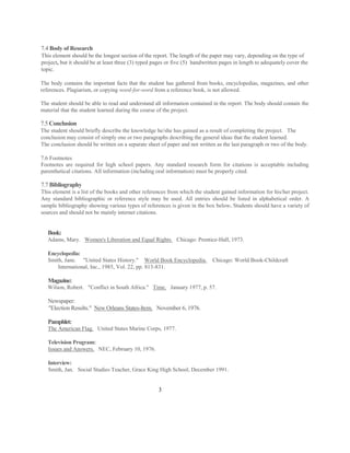 7.4 Body of Research
This element should be the longest section of the report. The length of the paper may vary, depending on the type of
project, but it should be at least three (3) typed pages or five (5) handwritten pages in length to adequately cover the
topic.

The body contains the important facts that the student has gathered from books, encyclopedias, magazines, and other
references. Plagiarism, or copying word-for-word from a reference book, is not allowed.

The student should be able to read and understand all information contained in the report. The body should contain the
material that the student learned during the course of the project.

7.5 Conclusion
The student should briefly describe the knowledge he/she has gained as a result of completing the project. The
conclusion may consist of simply one or two paragraphs describing the general ideas that the student learned.
The conclusion should be written on a separate sheet of paper and not written as the last paragraph or two of the body.

7.6 Footnotes
Footnotes are required for high school papers. Any standard research form for citations is acceptable including
parenthetical citations. All information (including oral information) must be properly cited.

7.7 Bibliography
This element is a list of the books and other references from which the student gained information for his/her project.
Any standard bibliographic or reference style may be used. All entries should be listed in alphabetical order. A
sample bibliography showing various types of references is given in the box below. Students should have a variety of
sources and should not be mainly internet citations.


   Book:
   Adams, Mary. Women's Liberation and Equal Rights. Chicago: Prentice-Hall, 1973.

   Encyclopedia:
   Smith, Jane. "United States History." World Book Encyclopedia.            Chicago: World Book-Childcraft
       International, Inc., 1985, Vol. 22, pp. 813-831.

   Magazine:
   Wilson, Robert. "Conflict in South Africa." Time. January 1977, p. 57.

   Newspaper:
   "Election Results." New Orleans States-Item. November 6, 1976.

   Pamphlet:
   The American Flag. United States Marine Corps, 1977.

   Television Program:
   Issues and Answers. NEC, February 10, 1976.

   Interview:
   Smith, Jan. Social Studies Teacher, Grace King High School, December 1991.


                                                    3
 