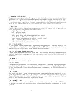 8.0 THE ORAL PRESENTATION
Oral presentations are required for both the Regional and State fairs. Students may also be required to provide oral
presentations at the school level. The student should be prepared to respond to questions asked about his/her project.
The oral presentation should be concise and direct. Students will be given four (4) minutes for their presentation.
Two (2) minutes for their speech and two (2) minutes for judges’ questions. At the regional and state level, only one
student can be on the floor to defend the project-that applies to group projects as well as individual projects.

9.0 TIME LINE
The following time line may help the student complete his/her project. This suggested time line spans a 12-week
period. The time line may vary depending upon teacher discretion.
     • Step 1: Topic selection (1 week)
     • Step 2: Research (4 weeks)
     • Step 3: Outline (1 week)
     • Step 4: Rough draft of all elements of the written report (1 week)
     • Step 5: Final copy of the written report (1 week)
     • Step 6: Diagram of physical model and gathering of materials (1 week)
     • Step 7: Construction of physical model (2 weeks)
     • Step 8: Preparation for the oral presentation (1 week)

10.0 TYPE OF PROJECT
All projects should be inquiry based in nature. A problem-solving project involves a higher level of thinking skills
and generally draws a conclusion. The topic is treated as a problem, and the student attempts to achieve a solution. An
example of a problem-solving project is "Should the United Nations be Abolished?"

11.0 INDIVIDUAL OR GROUP PROJECTS
A project may be performed by an individual student or by a group of students. A group size may range from two
students to an entire class. In a group project, equal credit is given to each member, so the workload should be
shared equally.

12.0 POSTERS
A poster board is not considered to be a project.

13.0 CREATIVITY
The student should be imaginative when working on the physical display. For instance, constructing figurines of
people from clay, clothespins, cardboard, toothpicks, or pipe cleaners is better than buying plastic figurines from a
toy store. Original drawings are better than photocopied facsimiles. Creative ability is one of the components involved
in judging.

14.0 AWARDS
Each student who submits a project will receive a certificate of participation. Individual schools will decide if
awards of any other type will be given. At the regional and state level, in addition to certificates of participation,
plaques will be presented to the winners. Winners will receive one plaque including group winners. Additional
plaques for group winners can be purchased by the school or students.

15.0 REGIONAL FAIR
First and second place winners in the school fair in each category for both individual and group will be eligible to enter
the Regional Social Studies Fair. Further details will be provided for eligible students after the school fair has been
completed.




                                                4
 