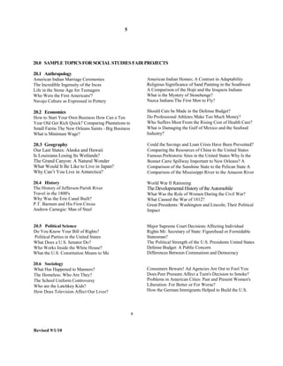 5




20.0 SAMPLE TOPICS FOR SOCIAL STUDIES FAIR PROJECTS

20.1 Anthropology
American Indian Marriage Ceremonies                     American Indian Homes; A Contrast in Adaptability
The Incredible Ingenuity of the Incas                   Religious Significance of Sand Painting in the Southwest
Life in the Stone Age for Teenagers                     A Comparison of the Hopi and the Iroquois Indians
Who Were the First Americans'?                          What is the Mystery of Stonehenge?
Navajo Culture as Expressed in Pottery                  Nazca Indians:The First Men to Fly?

20.2 Economics                                          Should Cuts be Made in the Defense Budget?
How to Start Your Own Business How Can a Ten            Do Professional Athletes Make Too Much Money?
Year Old Get Rich Quick? Comparing Plantations to       Who Suffers Most From the Rising Cost of Health Care?
Small Farms The New Orleans Saints - Big Business       What is Damaging the Gulf of Mexico and the Seafood
What is Minimum Wage?                                   Industry?

20.3 Geography                                          Could the Savings and Loan Crisis Have Been Prevented?
Our Last States: Alaska and Hawaii                      Comparing the Resources of China to the United States
Is Louisiana Losing Its Wetlands?                       Famous Prehistoric Sites in the United States Why Is the
The Grand Canyon: A Natural Wonder                      Bonnet Carre Spillway Important to New Orleans? A
What Would It Be Like to Live in Japan?                 Comparison of the Sunshine State to the Pelican State A
Why Can’t You Live in Antarctica?                       Comparison of the Mississippi River to the Amazon River

20.4 History                                            World War II Rationing
The History of Jefferson Parish River                   The Developmental History of the Automobile
Travel in the 1800's                                    What Was the Role of Women During the Civil War?
Why Was the Erie Canal Built?                           What Caused the War of 1812?
P.T. Barnum and His First Circus                        Great Presidents: Washington and Lincoln; Their Political
Andrew Carnegie: Man of Steel                           Impact


20.5 Political Science                                  Major Supreme Court Decisions Affecting Individual
Do You Know Your Bill of Rights?                        Rights Mr. Secretary of State: Figurehead or Formidable
 Political Parties in the United States                 Statesman?
What Does a U.S. Senator Do?                            The Political Strength of the U.S. Presidents United States
Who Works Inside the White House?                       Defense Budget: A Public Concern
What the U.S. Constitution Means to Me                  Differences Between Communism and Democracy

20.6 Sociology
What Has Happened to Manners?                           Consumers Beware! Ad Agencies Are Out to Fool You
The Homeless: Who Are They?                             Does Peer Pressure Affect a Teen's Decision to Smoke?
The School Uniform Controversy                          Problems in American Cities: Past and Present Women's
Who are the Latchkey Kids?                              Liberation: For Better or For Worse?
How Does Television Affect Our Lives?                   How the German Immigrants Helped to Build the U.S.




                                                    6


Revised 9/1/10
 