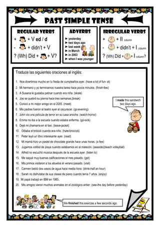 PAST SIMPLE TENSE
REGULAR VERBS
+ + V ed / d
- + didn’t + V
? (Wh) Did + + V?
IRREGULAR VERBS
+ + II column
- + didn’t + I column
? (Wh) Did + + I column?
ADVERBS
►yesterday
►two days ago
►last week
►in March
►in 2003
►when I was younger
Traduce las siguientes oraciones al inglés:
1. Nos divertimos mucho en tu fiesta de cumpleaños ayer. (have a lot of fun- at)
2. Mi hermano y yo terminamos nuestra tarea hace pocos minutos. (finish-few)
3. A Susana le gustaba patinar cuando era niña. (skate)
4. Joe se quebró su pierna hace tres semanas.(break)
5. Conocí a mi mejor amigo en el 2005. (meet)
6. Mis padres fueron al teatro ayer al oscurecer. (go-evening)
7. John vio una película de terror en su casa anoche. (watch-horror)
8. Emma no iba a la escuela cuando estaba enferma. (go-sick)
9. Dejé mi chamarra en el taxi. (leave-jacket)
10. Odiaba el brócoli cuando era niño. (hate-broccoli)
11. Peter leyó un libro interesante ayer. (read)
12. Mi mamá hizo un pastel de chocolate grande hace unas horas. (a few)
13. Jugamos volibol de playa cuando estábamos en el malecón. (seaside)(beach volleyball)
14. Alfred no escuchó música después de la escuela ayer. (listen to)
15. Me saqué muy buenas calificaciones el mes pasado. (get)
16. Mis primos visitaron a los abuelos el verano pasado. (visit)
17. Carmen bebió dos vasos de agua hace media hora. (drink-half an hour)
18. Sarah no disfrutaba de sus clases de piano cuando tenía 7 años. (enjoy)
19. Mi papá trabajó en IBM en 1985.
20. Mis amigos vieron muchos animales en el zoológico antier. (see-the day before yesterday)
I made this sandwich
two days ago.
We finished this exercise a few seconds ago.