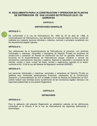 1
IV. REGLAMENTO PARA LA CONSTRUCCION Y OPERACION DE PLANTAS
DE DISTRIBUCION DE GAS LICUADO DE PETROLEO (GLP) EN
GARRAFAS
CAPITULO I
DISPOSICIONES GENERALES
ARTICULO 1.-
De conformidad a la Ley de Hidrocarburos No. 1689 de 30 de abril de 1.996, la
comercialización de hidrocarburos y sus derivados en el mercado interno es libre y podrá ser
realizada por cualquier persona individual o colectiva, nacional o extranjera cumpliendo con
las disposiciones legales vigentes.
ARTICULO 2.-
Son atribuciones de la Superintendencia de Hidrocarburos el promover, con personas
individuales o colectivas, nacionales o extranjeras de Derecho Privado los proyectos de
construcción y operación de Plantas de Distribución de GLP en garrafas. Asimismo son
funciones de la Superintendencia de Hidrocarburos otorgar, modificar o renovar las
concesiones, autorizaciones, licencias y registros, disponer la caducidad o revocatoria de las
mismas, cumplir y hacer cumplir las leyes, normas y reglamentos vigentes en el sector,
conforme el Art. 10 de la Ley del Sistema de Regulación sectorial (SIRESE).
ARTICULO 3.-
Las personas individuales o colectivas, nacionales o extranjeras de Derecho Privado en
adelante aquí nombradas genéricamente Empresas, interesadas en la Construcción,
Operación y Comercialización de GLP al detalle a través de Plantas de Distribución de GLP,
podrán realizar esta actividad previo cumplimiento de las condiciones legales, técnicas y de
seguridad establecidas en el presente Reglamento.
CAPITULO II
DEFINICIONES
ARTICULO 4.-
Para la aplicación del presente Reglamento se establecen además de las definiciones
contenidas en el Articulo 8 de la Ley de Hidrocarburos las siguientes definiciones y
terminología:
 