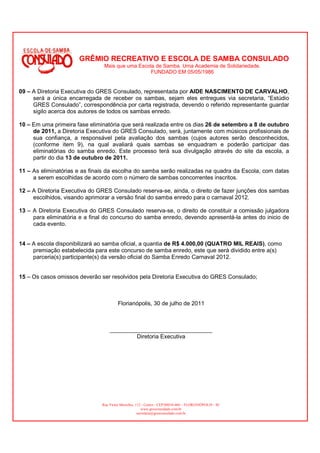 GRÊMIO RECREATIVO E ESCOLA DE SAMBA CONSULADO
                                Mais que uma Escola de Samba. Uma Academia de Solidariedade.
                                                  FUNDADO EM 05/05/1986


09 – A Diretoria Executiva do GRES Consulado, representada por AIDE NASCIMENTO DE CARVALHO,
     será a única encarregada de receber os sambas, sejam eles entregues via secretaria, “Estúdio
     GRES Consulado”, correspondência por carta registrada, devendo o referido representante guardar
     sigilo acerca dos autores de todos os sambas enredo.

10 – Em uma primeira fase eliminatória que será realizada entre os dias 26 de setembro a 8 de outubro
     de 2011, a Diretoria Executiva do GRES Consulado, será, juntamente com músicos profissionais de
     sua confiança, a responsável pela avaliação dos sambas (cujos autores serão desconhecidos,
     (conforme item 9), na qual avaliará quais sambas se enquadram e poderão participar das
     eliminatórias do samba enredo. Este processo terá sua divulgação através do site da escola, a
     partir do dia 13 de outubro de 2011.

11 – As eliminatórias e as finais da escolha do samba serão realizadas na quadra da Escola, com datas
     a serem escolhidas de acordo com o número de sambas concorrentes inscritos.

12 – A Diretoria Executiva do GRES Consulado reserva-se, ainda, o direito de fazer junções dos sambas
     escolhidos, visando aprimorar a versão final do samba enredo para o carnaval 2012.

13 – A Diretoria Executiva do GRES Consulado reserva-se, o direito de constituir a comissão julgadora
     para eliminatória e a final do concurso do samba enredo, devendo apresentá-la antes do inicio de
     cada evento.


14 – A escola disponibilizará ao samba oficial, a quantia de R$ 4.000,00 (QUATRO MIL REAIS), como
     premiação estabelecida para este concurso de samba enredo, este que será dividido entre a(s)
     parceria(s) participante(s) da versão oficial do Samba Enredo Carnaval 2012.


15 – Os casos omissos deverão ser resolvidos pela Diretoria Executiva do GRES Consulado;



                                        Florianópolis, 30 de julho de 2011



                                   ________________________________
                                           Diretoria Executiva




                               Rua Victor Meirelles, 112 - Centro - CEP:88010-460 – FLORIANÓPOLIS - SC
                                                         www.gresconsulado.com.br
                                                      secretaria@gresconsulado.com.br
 