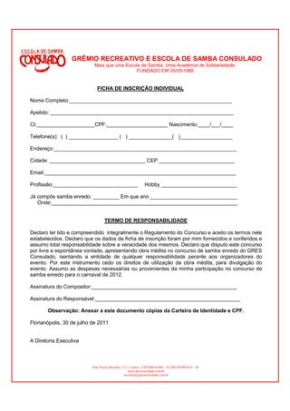 GRÊMIO RECREATIVO E ESCOLA DE SAMBA CONSULADO
                            Mais que uma Escola de Samba. Uma Academia de Solidariedade.
                                              FUNDADO EM 05/05/1986


                              FICHA DE INSCRIÇÃO INDIVIDUAL

Nome Completo:________________________________________________________

Apelido: _______________________________________________________________

CI:____________________CPF:_____________________ Nascimento:____/___/____

Telefone(s): ( ) _________________ ( ) _______________( )__________________

Endereço:_______________________________________________________________

Cidade: _________________________________ CEP __________________________

Email:__________________________________________________________________

Profissão:_____________________________                      Hobby __________________________

Já compôs samba enredo: _________ Em que ano ______________________________
   Onde:________________________________________________________________


                                  TERMO DE RESPONSABILIDADE

Declaro ter lido e compreendido integralmente o Regulamento do Concurso e aceito os termos nele
estabelecidos. Declaro que os dados da ficha de inscrição foram por mim fornecidos e conferidos e
assumo total responsabilidade sobre a veracidade dos mesmos. Declaro que disputo este concurso
por livre e espontânea vontade, apresentando obra inédita no concurso de samba enredo do GRES
Consulado, isentando a entidade de qualquer responsabilidade perante aos organizadores do
evento. Por este instrumento cedo os direitos de utilização da obra inédita, para divulgação do
evento. Assumo as despesas necessárias ou provenientes da minha participação no concurso de
samba enredo para o carnaval de 2012.

Assinatura do Compositor:__________________________________________________

Assinatura do Responsável:__________________________________________________

       Observação: Anexar a este documento cópias da Carteira de Identidade e CPF.

Florianópolis, 30 de julho de 2011


A Diretoria Executiva



                           Rua Victor Meirelles, 112 - Centro - CEP:88010-460 – FLORIANÓPOLIS - SC
                                                     www.gresconsulado.com.br
                                                  secretaria@gresconsulado.com.br
 