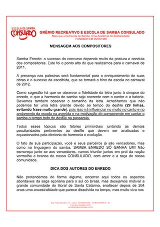GRÊMIO RECREATIVO E ESCOLA DE SAMBA CONSULADO
                      Mais que uma Escola de Samba. Uma Academia de Solidariedade.
                                        FUNDADO EM 05/05/1986

                    MENSAGEM AOS COMPOSITORES


Samba Enredo: o sucesso do concurso depende muito da postura e conduta
dos compositores. Este foi o ponto alto do que realizamos para o carnaval de
2011.

A presença nas palestras será fundamental para o enriquecimento de suas
obras e o sucesso da escolhida, que se tornará o hino da escola no carnaval
de 2012.

Como sugestão há que se observar a fidelidade da letra junto à sinopse do
enredo, e que a harmonia do samba seja coerente com o cantor e a bateria.
Devemos também observar o tamanho da letra. Acreditamos que não
podemos ter uma letra grande devido ao tempo do desfile (29 linhas,
evitando frase muito grande), pois isso irá influenciar no muito no canto e no
andamento da escola na avenida e na motivação do componente em cantar o
samba o tempo todo do desfile na passarela.

Todos esses tópicos são fatores primordiais juntando as demais
peculiaridades pertinentes ao desfile que devem ser analisados e
equacionados pela diretoria de harmonia e evolução.

O fato de sua participação, você e seus parceiros já são vencedores, mas
como na linguagem do samba, SAMBA ENREDO SÓ GANHA UM! Não
esmoreça junte se aos vencedores, vamos triunfar juntos em prol da nação
vermelha e branca do nosso CONSULADO, com amor e a raça de nossa
comunidade.

                    DICA DOS AUTORES DO ENREDO

Não pretendemos de forma alguma, encerrar aqui todos os aspectos
abordáveis da saga açoriana para o sul do Brasil, mas desejamos motivar a
grande comunidade do litoral de Santa Catarina, enaltecer depois de 264
anos uma ancestralidade que parece dissolvida no tempo, mas muito viva nos


                     Rua Victor Meirelles, 112 - Centro - CEP:88010-460 – FLORIANÓPOLIS - SC
                                               www.gresconsulado.com.br
                                            secretaria@gresconsulado.com.br
 