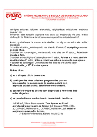 GRÊMIO RECREATIVO E ESCOLA DE SAMBA CONSULADO
                      Mais que uma Escola de Samba. Uma Academia de Solidariedade.
                                        FUNDADO EM 05/05/1986




vestígios culturais: folclore, artesanato, religiosidade, misticismo, medicina
popular, etc.
Iniciamos esta epopéia açoriana nas asas da imaginação de uma mítica
civilização de Atlântida e terminamos num apoteótico estado fadórico!

Assim, gostaríamos de marcar este desfile com alguns aspectos de caráter
especiais:
1- caráter didático _ contemplado nas alas do 3º setor: O arquipélago mostra
as suas ilhas.
2-caráter de homenagem_ contemplado nas alas do 4º setor:_ Açorianos
mundo a fora.
3-caráter antropológico- Contemplado no 1º setor_ Açores e o reino perdido
de Atlântida e 2º setor_ Mitos e mistérios sobre a ocupação dos açores.
4-caráter de celebração. Contemplado nas alas do 5º e último setor:
Florianópolis _a 10ª ilha dos açores.

Outras dicas:

a) ler a sinopse oficial do enredo;

b) participar das duas palestras programadas para os
   interessados na composição do samba, pois lá os 4
   aspectos citados acima, serão melhor elucidados.

c) conhecer o mapa do desfile com disposição e nome das alas
   e das alegorias;

d) se possível tomar conhecimento do conteúdo dos livros:

  1- FARIAS, Vilson Francisco de. “Dos Açores ao Brasil
  meridional: uma viagem no tempo” Ed. Do autor,1998. 402p.
  2_ CARUSO, Raimundo C., CARUSO, Mariléa M.Leal. Mares e
  longínquos povos dos Açores.
        3ª Edição.Florianópolis. Editora insular.238p


                     Rua Victor Meirelles, 112 - Centro - CEP:88010-460 – FLORIANÓPOLIS - SC
                                               www.gresconsulado.com.br
                                            secretaria@gresconsulado.com.br
 