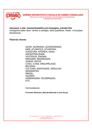 GRÊMIO RECREATIVO E ESCOLA DE SAMBA CONSULADO
                     Mais que uma Escola de Samba. Uma Academia de Solidariedade.
                                       FUNDADO EM 05/05/1986




e)acessar o site: manezinhodailha.com.br/pagina_entrada.htm
navegando pelos itens: cantos e cantigas, ditos populares, frases e locuções,
benzeduras.


Palavras chaves:


                AÇOR, AÇORIANO, AÇORIANIDADE,
                MAR, ATLÂNTICO, ATLÂNTIDA,
                AVENTURA, EPOPÉIA, SAGA,
                ANCESTRALIDADE,
                VESTÍGIOS, ENIGMA,
                MIRAGEM, IMAGINAÇÃO,
                SONHO, MITOS
                ILHEU, ILHAS, ARQUIPÉLAGO,
                BELEZAS,
                CULTURA, IDENTIDADE, ORGULHO
                IMIGRANTES,
                BRASIL,
                AÇORES,
                HOMENAGEM, CELEBRAÇÃO,
                ETC.


                Carnavalescos:

                Fernando Albalustro, Marcelo Machado e Jone Araujo




                    Rua Victor Meirelles, 112 - Centro - CEP:88010-460 – FLORIANÓPOLIS - SC
                                              www.gresconsulado.com.br
                                           secretaria@gresconsulado.com.br
 