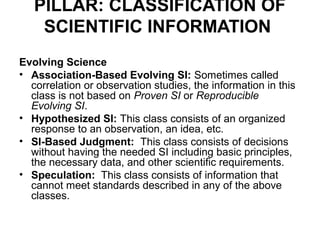 PILLAR: CLASSIFICATION OF
    SCIENTIFIC INFORMATION
Evolving Science
• Association-Based Evolving SI: Sometimes called
  correlation or observation studies, the information in this
  class is not based on Proven SI or Reproducible
  Evolving SI.
• Hypothesized SI: This class consists of an organized
  response to an observation, an idea, etc.
• SI-Based Judgment: This class consists of decisions
  without having the needed SI including basic principles,
  the necessary data, and other scientific requirements.
• Speculation: This class consists of information that
  cannot meet standards described in any of the above
  classes.
 