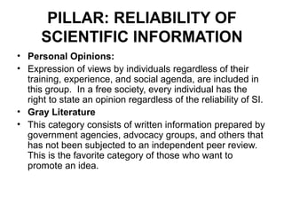 PILLAR: RELIABILITY OF
      SCIENTIFIC INFORMATION
• Personal Opinions:
• Expression of views by individuals regardless of their
  training, experience, and social agenda, are included in
  this group. In a free society, every individual has the
  right to state an opinion regardless of the reliability of SI.
• Gray Literature
• This category consists of written information prepared by
  government agencies, advocacy groups, and others that
  has not been subjected to an independent peer review.
  This is the favorite category of those who want to
  promote an idea.
 