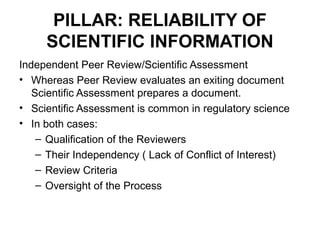 PILLAR: RELIABILITY OF
     SCIENTIFIC INFORMATION
Independent Peer Review/Scientific Assessment
• Whereas Peer Review evaluates an exiting document
   Scientific Assessment prepares a document.
• Scientific Assessment is common in regulatory science
• In both cases:
    – Qualification of the Reviewers
    – Their Independency ( Lack of Conflict of Interest)
    – Review Criteria
    – Oversight of the Process
 