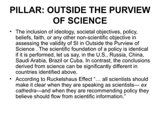 PILLAR: OUTSIDE THE PURVIEW
         OF SCIENCE
• The inclusion of ideology, societal objectives, policy,
  beliefs, faith, or any other non-scientific objective in
  assessing the validity of SI in Outside the Purview of
  Science . The scientific foundation of a policy is identical
  if it is performed, let us say, in the U.S., Russia, China,
  Saudi Arabia, Brazil or Cuba. In contrast, the conclusions
  derived from science can be significantly different in
  countries identified above.
• According to Ruckelshaus Effect “… all scientists should
  make it clear when they are speaking as scientists— ex
  cathedra—and when they are recommending policy they
  believe should flow from scientific information.”
 