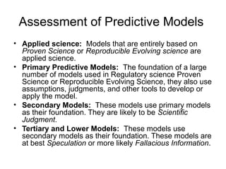 Assessment of Predictive Models
• Applied science: Models that are entirely based on
  Proven Science or Reproducible Evolving science are
  applied science.
• Primary Predictive Models: The foundation of a large
  number of models used in Regulatory science Proven
  Science or Reproducible Evolving Science, they also use
  assumptions, judgments, and other tools to develop or
  apply the model.
• Secondary Models: These models use primary models
  as their foundation. They are likely to be Scientific
  Judgment.
• Tertiary and Lower Models: These models use
  secondary models as their foundation. These models are
  at best Speculation or more likely Fallacious Information.
 