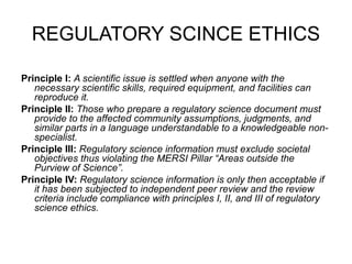REGULATORY SCINCE ETHICS

Principle I: A scientific issue is settled when anyone with the
   necessary scientific skills, required equipment, and facilities can
   reproduce it.
Principle II: Those who prepare a regulatory science document must
   provide to the affected community assumptions, judgments, and
   similar parts in a language understandable to a knowledgeable non-
   specialist.
Principle III: Regulatory science information must exclude societal
   objectives thus violating the MERSI Pillar “Areas outside the
   Purview of Science”.
Principle IV: Regulatory science information is only then acceptable if
   it has been subjected to independent peer review and the review
   criteria include compliance with principles I, II, and III of regulatory
   science ethics.
 