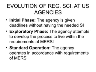 EVOLUTION OF REG. SCI. AT US
        AGENCIES
• Initial Phase: The agency is given
  deadlines without having the needed SI
• Exploratory Phase: The agency attempts
  to develop the process to live within the
  requirements of MERSI
• Standard Operation: The agency
  operates in accordance with requirements
  of MERSI
 