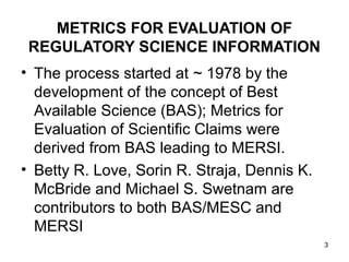 METRICS FOR EVALUATION OF
 REGULATORY SCIENCE INFORMATION
• The process started at ~ 1978 by the
  development of the concept of Best
  Available Science (BAS); Metrics for
  Evaluation of Scientific Claims were
  derived from BAS leading to MERSI.
• Betty R. Love, Sorin R. Straja, Dennis K.
  McBride and Michael S. Swetnam are
  contributors to both BAS/MESC and
  MERSI
                                              3
 