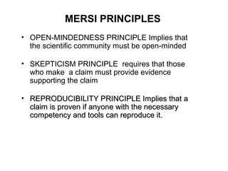MERSI PRINCIPLES
• OPEN-MINDEDNESS PRINCIPLE Implies that
  the scientific community must be open-minded

• SKEPTICISM PRINCIPLE requires that those
  who make a claim must provide evidence
  supporting the claim

• REPRODUCIBILITY PRINCIPLE Implies that a
  claim is proven if anyone with the necessary
  competency and tools can reproduce it.
 