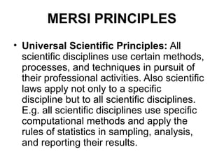 MERSI PRINCIPLES
• Universal Scientific Principles: All
  scientific disciplines use certain methods,
  processes, and techniques in pursuit of
  their professional activities. Also scientific
  laws apply not only to a specific
  discipline but to all scientific disciplines.
  E.g. all scientific disciplines use specific
  computational methods and apply the
  rules of statistics in sampling, analysis,
  and reporting their results.
 