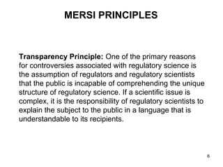 MERSI PRINCIPLES



Transparency Principle: One of the primary reasons
for controversies associated with regulatory science is
the assumption of regulators and regulatory scientists
that the public is incapable of comprehending the unique
structure of regulatory science. If a scientific issue is
complex, it is the responsibility of regulatory scientists to
explain the subject to the public in a language that is
understandable to its recipients.



                                                                6
 