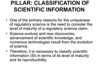PILLAR: CLASSIFICATION OF
   SCIENTIFIC INFORMATION
• One of the primary reasons for the uniqueness
  of regulatory science is the need to consider the
  level of maturity of a regulatory science claim.
• Science evolves and new discoveries,
  advancement of scientific knowledge, and
  numerous technologies result from the evolution
  of science.
• Therefore, it is necessary to classify scientific
  information (SI) in terms of its level of maturity
  and its reproducibility.
 
