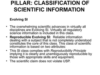 PILLAR: CLASSIFICATION OF
    SCIENTIFIC INFORMATION
  Evolving SI

• The overwhelming scientific advances in virtually all
  disciplines are Evolving SI. Virtually all regulatory
  science information is included in this class.
• Reproducible Evolving SI: Reliable information
  dealing with a subject that is not completely understood
  constitutes the core of this class. This class of scientific
  information is based on two attributes:
• This SI class complies with Reproducibility Principle
  implying it is clearly and unambiguously reproducible by
  those with appropriate skills and equipment.
• The scientific claim does not violate USP.
 