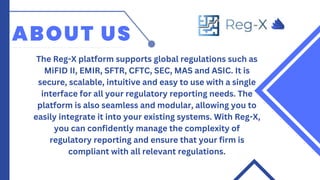 ABOUT US
The Reg-X platform supports global regulations such as
MiFID II, EMIR, SFTR, CFTC, SEC, MAS and ASIC. It is
secure, scalable, intuitive and easy to use with a single
interface for all your regulatory reporting needs. The
platform is also seamless and modular, allowing you to
easily integrate it into your existing systems. With Reg-X,
you can confidently manage the complexity of
regulatory reporting and ensure that your firm is
compliant with all relevant regulations.
 