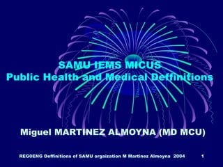 REG0ENG Deffinitions of SAMU orgaization M Martinez Almoyna 2004 1
SAMU IEMS MICUS
Public Health and Medical Deffinitions
Miguel MARTINEZ ALMOYNA (MD MCU)
 