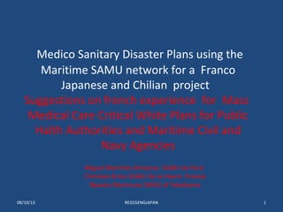 Medico Sanitary Disaster Plans using the
Maritime SAMU network for a Franco
Japanese and Chilian project
Suggestions on french experience for Mass
Medical Care Critical White Plans for Public
Halth Authorities and Maritime Civil and
Navy Agencies
Miguel Martinez Almoyna SAMU de Paris
Christian Drieu SAMU de Le Havre Francia
Npaoto Morimura SAMU of Yokohama
08/10/13 REG55ENGJAPAN 1
 