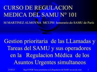 27/05/13 Reg101POR Tareas prioritarias en la Regulacion del SAMU en cao de crisis 1
Gestion prioritaria de las LLamadas y
Tareas del SAMU y sus operadores
en la Regulacion Médica de los
Asuntos Urgentes simultaneos
CURSO DE REGULACION
MEDICA DEL SAMU N° 101
M MARTINEZ ALMOYNA MCUPH honorario do SAMU de Paris
 