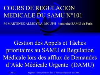 11/05/13 Reg101F Taches prioritaire dans la Salle de Régulation du SAMU 1
Gestion des Appels et Tâches
prioritaires au SAMU et Regulation
Médicale lors des afflux de Demandes
d’Aide Médicale Urgente (DAMU)
COURS DE REGULACION
MEDICALE DU SAMU N°101
M MARTINEZ ALMOYNA MCUPH honoraire SAMU de Paris
 