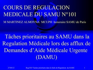 27/05/13 Reg101F Taches prioritaire dans la Salle de Régulation du SAMU 1
Tâches prioritaires au SAMU dans la
Regulation Médicale lors des afflux de
Demandes d’Aide Médicale Urgente
(DAMU)
COURS DE REGULACION
MEDICALE DU SAMU N°101
M MARTINEZ ALMOYNA MCUPH honoraire SAMU de Paris
 