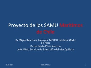 Proyecto de los SAMU Marítimos
de Chile
Dr Miguel Martinez Almoyna MCUPH Jubilado SAMU
de Paris
Dr Heriberto Pérez Alarcon
Jefe SAMU Servicio de Salud Viña del Mar Quillota
10-10-2013 REG55ESPCHILE 1
 