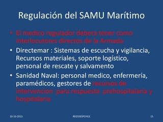 Regulación del SAMU Marítimo
• El medico regulador debera tener como
interlocutores directos de la Armada
• Directemar : S...