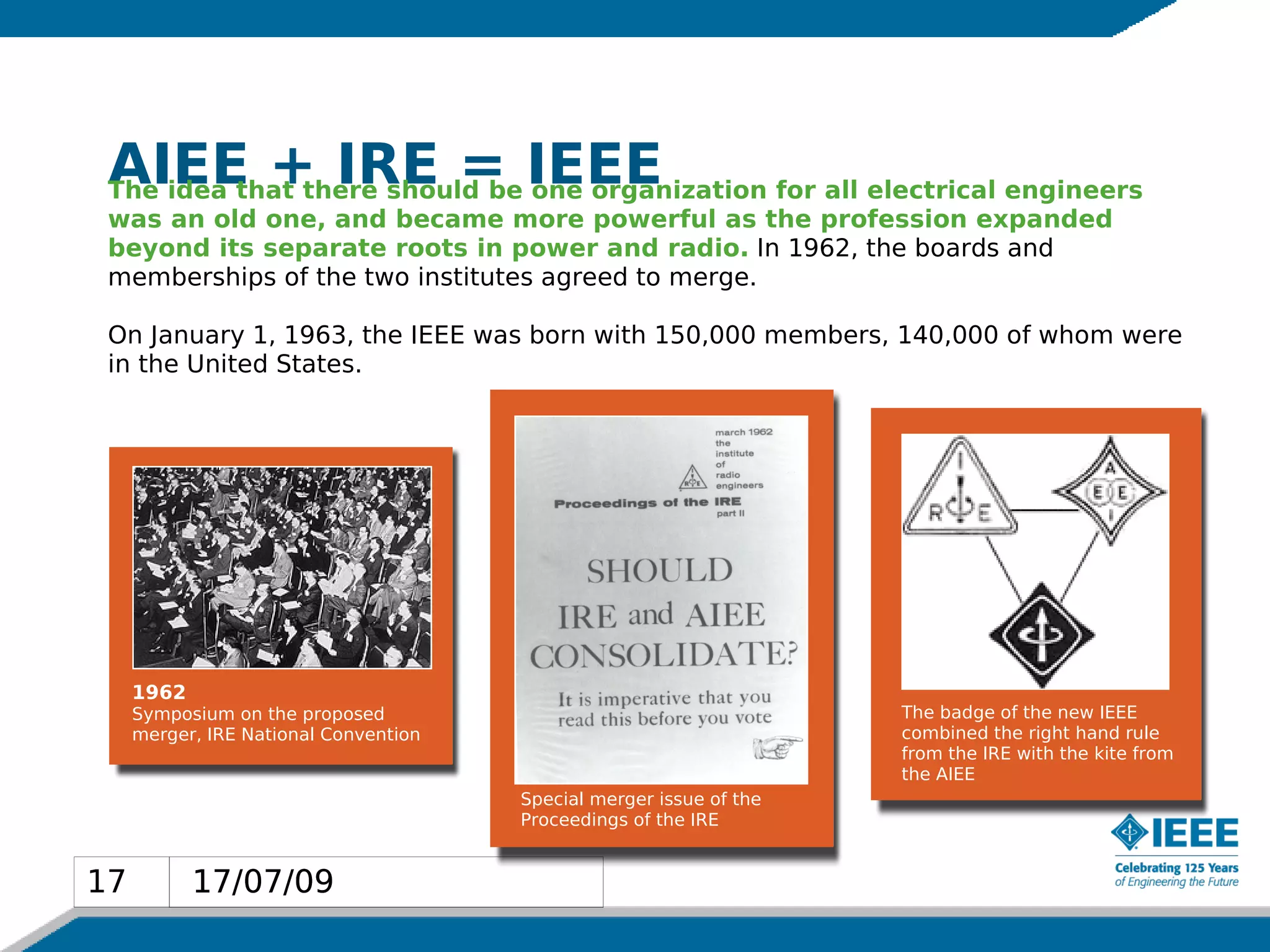 AIEE + IRE = IEEE
 The idea that there should be one organization for all electrical engineers
 was an old one, and became more powerful as the profession expanded
 beyond its separate roots in power and radio. In 1962, the boards and
 memberships of the two institutes agreed to merge.

 On January 1, 1963, the IEEE was born with 150,000 members, 140,000 of whom were
 in the United States.




     1962
     Symposium on the proposed                                       The badge of the new IEEE
     merger, IRE National Convention                                 combined the right hand rule
                                                                     from the IRE with the kite from
                                                                     the AIEE
                                       Special merger issue of the
                                       Proceedings of the IRE


17          17/07/09
17
 