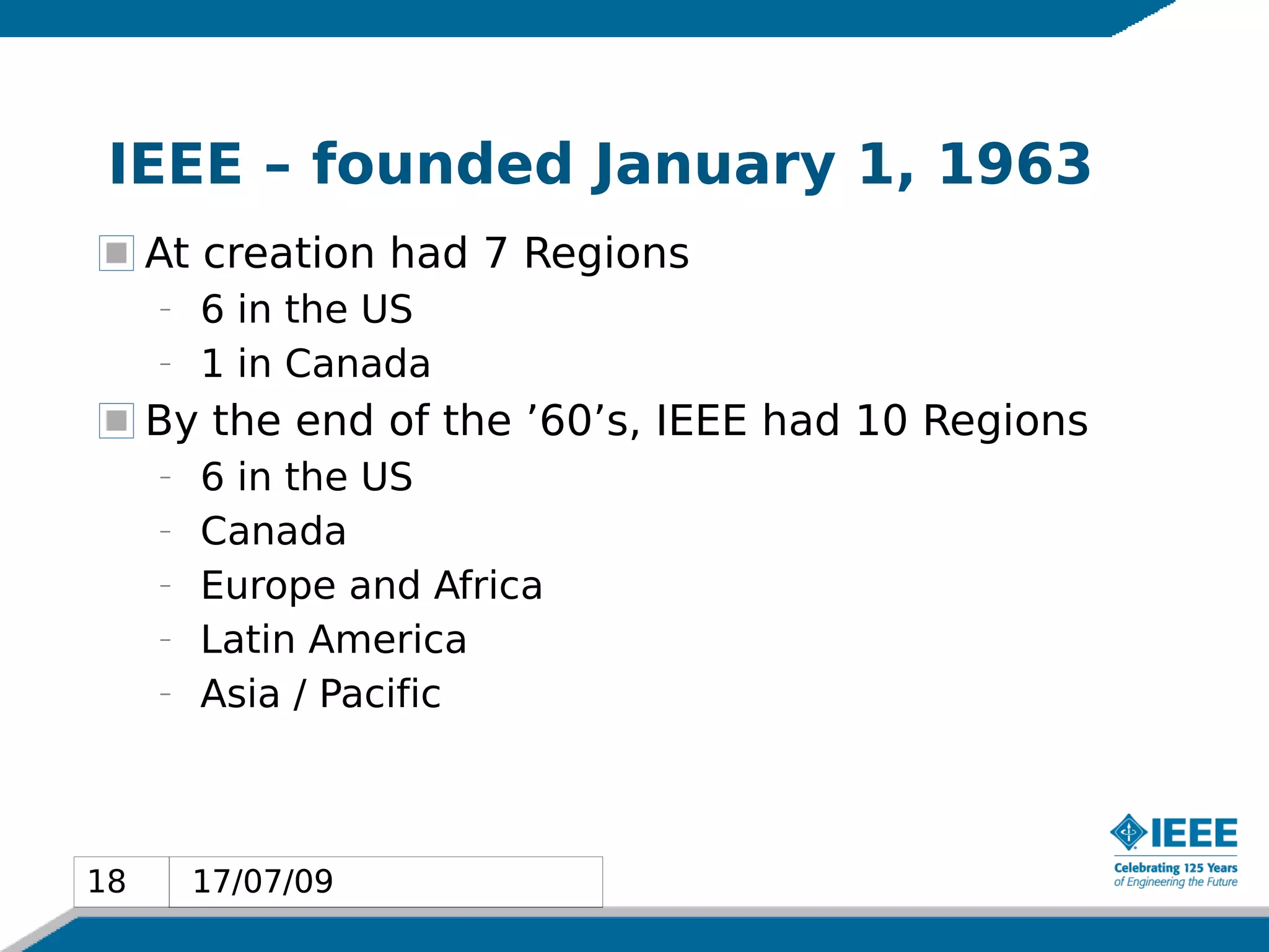 IEEE – founded January 1, 1963
     At creation had 7 Regions
     –   6 in the US
     –   1 in Canada
     By the end of the ’60’s, IEEE had 10 Regions
     –   6 in the US
     –   Canada
     –   Europe and Africa
     –   Latin America
     –   Asia / Pacific



18       17/07/09
18
 