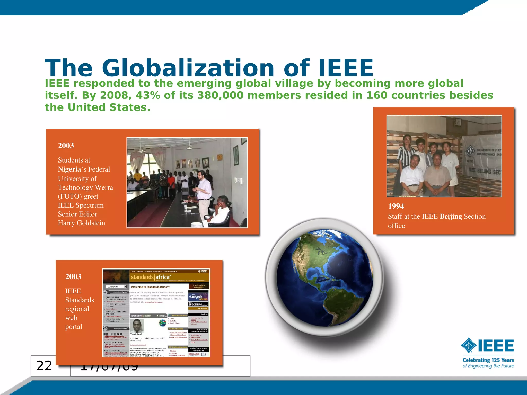 The Globalizationvillage by becoming more global
 IEEE responded to the emerging global
                                       of IEEE
 itself. By 2008, 43% of its 380,000 members resided in 160 countries besides
 the United States.


     2003
     Students at
     Nigeria’s Federal
     University of
     Technology Werra
     (FUTO) greet
     IEEE Spectrum                                         1994 
     Senior Editor                                         Staff at the IEEE Beijing Section
     Harry Goldstein                                       office




       2003
       IEEE
       Standards
       regional
       web
       portal 




22          17/07/09
22
 