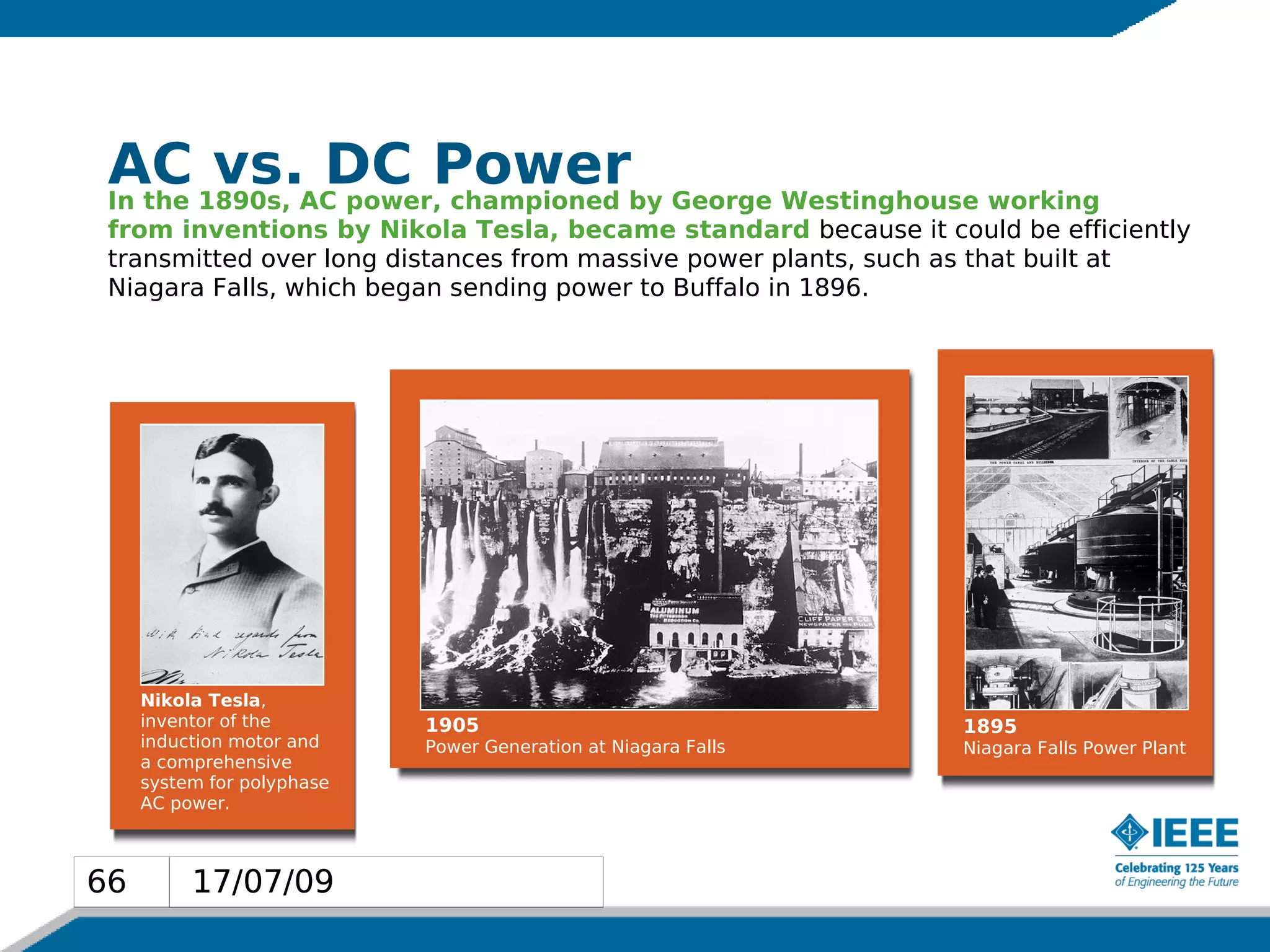AC 1890s, AC power,Powerby George Westinghouse working
 In the
        vs. DC championed
 from inventions by Nikola Tesla, became standard because it could be efficiently
 transmitted over long distances from massive power plants, such as that built at
 Niagara Falls, which began sending power to Buffalo in 1896.




     Nikola Tesla,
     inventor of the        1905                                1895
     induction motor and    Power Generation at Niagara Falls   Niagara Falls Power Plant
     a comprehensive
     system for polyphase
     AC power.



66        17/07/09
 