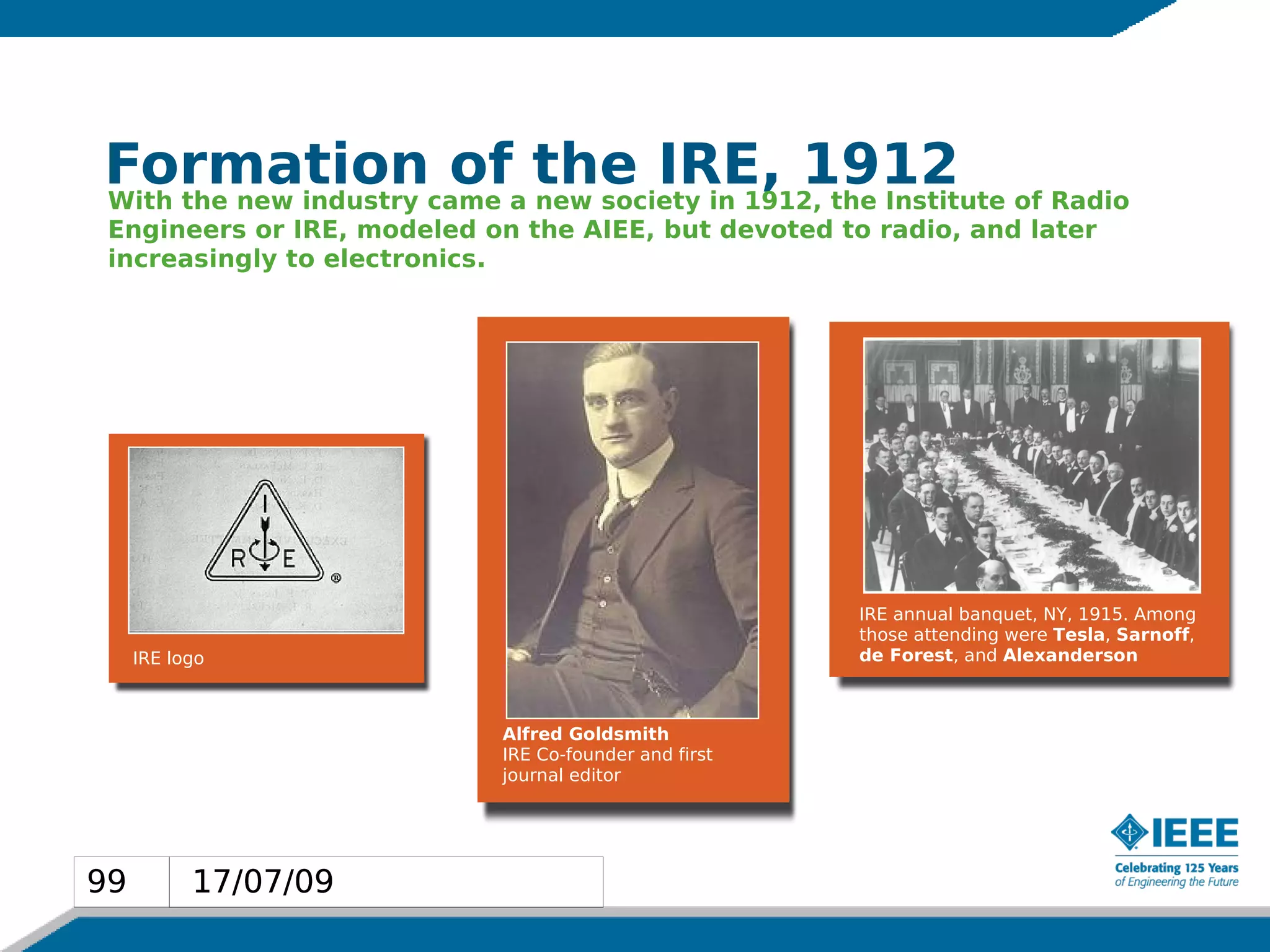 Formationcame a the IRE, 1912 of Radio
With the new industry
                      of new society in 1912, the Institute
 Engineers or IRE, modeled on the AIEE, but devoted to radio, and later
 increasingly to electronics.




                                                       IRE annual banquet, NY, 1915. Among
                                                       those attending were Tesla, Sarnoff,
     IRE logo                                          de Forest, and Alexanderson



                            Alfred Goldsmith
                            IRE Co-founder and first
                            journal editor




99         17/07/09
 