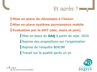 Et après ?
     ▍Mise en place du décompte à l'heure
     ▍Mise en place système permanence mobile
     ▍Evaluation par le GHT (déc, mars et juin)
                   ▍Mise en place du GAQ à partir de sept. 2010
                   ▍Reprise des propositions sur l'organisation
                   ▍Reprise de l'enquête BDP/BR
                   ▍Travail sur la qualité après un an



14   17/06/09
     Service commun de la documentation
 