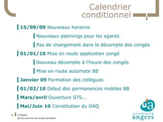 Calendrier
                                          conditionnel
     ▍15/09/09 Nouveaux horaires
                   ▍Nouveaux plannings pour les agents
                   ▍Pas de changement dans le décompte des congés
     ▍01/01/10 Mise en route application congé
                   ▍Nouveau décompte à l'heure des congés
                   ▍Mise en route automate BB
     ▍Janvier 09 Formation des collègues
     ▍01/02/10 Début des permanences mobiles BB
     ▍Mars/avril Ouverture STS...
     ▍Mai/Juin 10 Constitution du GAQ
15   17/06/09
     Service commun de la documentation
 