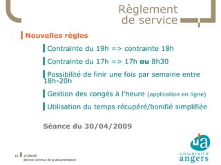 Règlement
                                          de service
     ▍Nouvelles règles
                 ▍Contrainte du 19h => contrainte 18h
                 ▍Contrainte du 17h => 17h ou 8h30
                 ▍Possibilité de finir une fois par semaine entre
                 18h-20h
                 ▍Gestion des congés à l'heure (application en ligne)
                 ▍Utilisation du temps récupéré/bonifié simplifiée

                 Séance du 30/04/2009



16   17/06/09
     Service commun de la documentation
 
