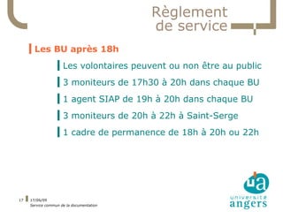 Règlement
                                          de service
     ▍Les BU après 18h
                  ▍Les volontaires peuvent ou non être au public
                  ▍3 moniteurs de 17h30 à 20h dans chaque BU
                  ▍1 agent SIAP de 19h à 20h dans chaque BU
                  ▍3 moniteurs de 20h à 22h à Saint-Serge
                  ▍1 cadre de permanence de 18h à 20h ou 22h




17   17/06/09
     Service commun de la documentation
 