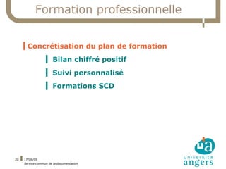 Formation professionnelle


     ▍Concrétisation du plan de formation
                  ▍ Bilan chiffré positif
                  ▍ Suivi personnalisé
                  ▍ Formations SCD




20   17/06/09
     Service commun de la documentation
 