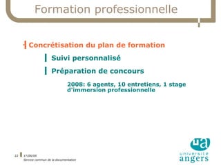 Formation professionnelle


     ▍Concrétisation du plan de formation
     



                  ▍ Suivi personnalisé
                  ▍ Préparation de concours
                                 2008: 6 agents, 10 entretiens, 1 stage
                                 d'immersion professionnelle




22   17/06/09
     Service commun de la documentation
 