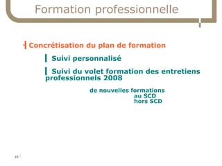 Formation professionnelle


     ▍Concrétisation du plan de formation
     



                  ▍ Suivi personnalisé
                  ▍ Suivi du volet formation des entretiens
                  professionnels 2008
                                          de nouvelles formations
                                                        au SCD
                                                        hors SCD




23   17/06/09
     Service commun de la documentation
 