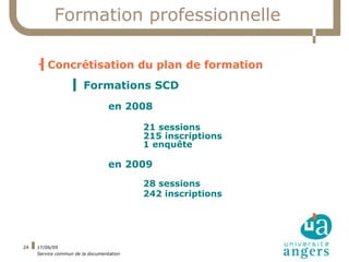 Formation professionnelle

     
      ▍Concrétisation du plan de formation
                   ▍ Formations SCD
                                  en 2008

                                          21 sessions
                                          215 inscriptions
                                          1 enquête

                                  en 2009
                                          28 sessions
                                          242 inscriptions




24   17/06/09
     Service commun de la documentation
 