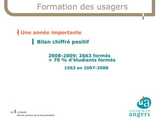 Formation des usagers


     ▍Une année importante
     



                  ▍ Bilan chiffré positif

                                 2008-2009: 2663 formés
                                 + 70 % d'étudiants formés
                                          1563 en 2007-2008




26   17/06/09
     Service commun de la documentation
 