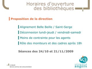 Horaires d'ouverture
                                des bibliothèques

    ▍Proposition de la direction

                 ▍Alignement Belle Beille / Saint-Serge
                 ▍Déconnexion lundi-jeudi / vendredi-samedi
                 ▍Moins de contrainte pour les agents
                 ▍Rôle des moniteurs et des cadres après 18h

                 Séances des 24/10 et 21/11/2009



4   17/06/09
    Service commun de la documentation
 