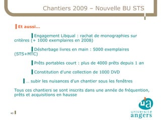 Chantiers 2009 – Nouvelle BU STS


     ▐ Et aussi...

              ▐ Engagement Libqual : rachat de monographies sur
     critères (+ 1000 exemplaires en 2008)

           ▐ Désherbage livres en main : 5000 exemplaires
     (STS+MTC)

             ▐ Prêts portables court : plus de 4000 prêts depuis 1 an

             ▐ Constitution d'une collection de 1000 DVD

        ▐ … subir les nuisances d'un chantier sous les fenêtres

     Tous ces chantiers se sont inscrits dans une année de fréquention,
     prêts et acquisitions en hausse



43
 